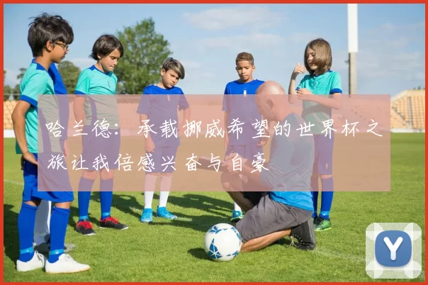 哈兰德：承载挪威希望的世界杯之旅让我倍感兴奋与自豪