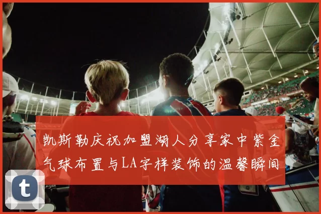 凯斯勒庆祝加盟湖人分享家中紫金气球布置与LA字样装饰的温馨瞬间